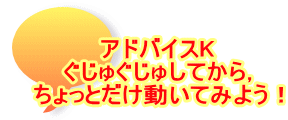 アドバイスK ぐじゅぐじゅしてから， ちょっとだけ動いてみよう！