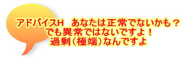 アドバイスH　あなたは正常でないかも？ でも異常ではないですよ！ 過剰（極端）なんですよ